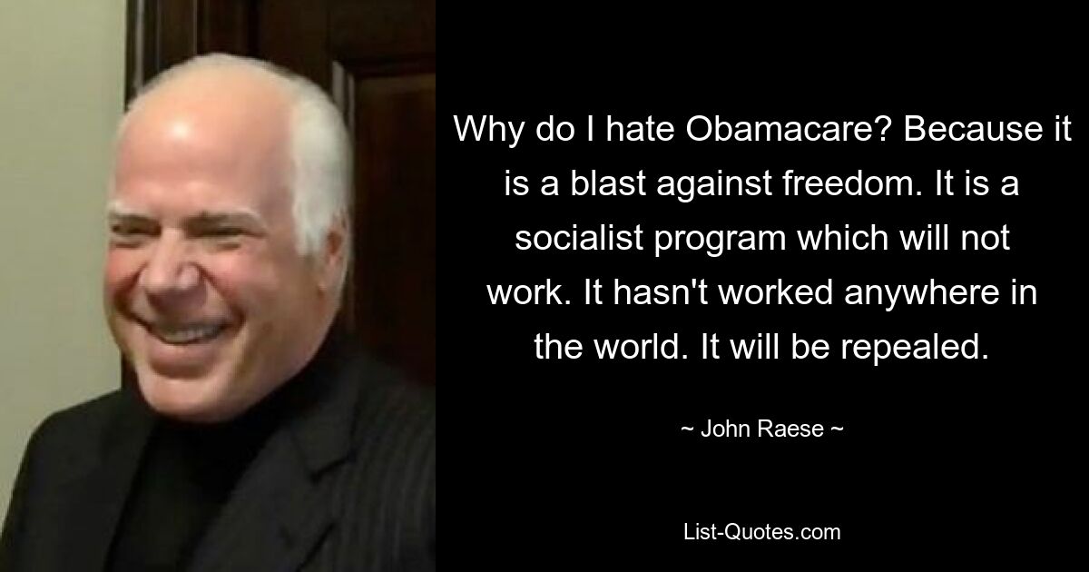 Why do I hate Obamacare? Because it is a blast against freedom. It is a socialist program which will not work. It hasn't worked anywhere in the world. It will be repealed. — © John Raese