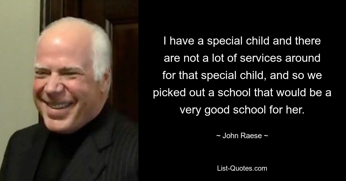 I have a special child and there are not a lot of services around for that special child, and so we picked out a school that would be a very good school for her. — © John Raese