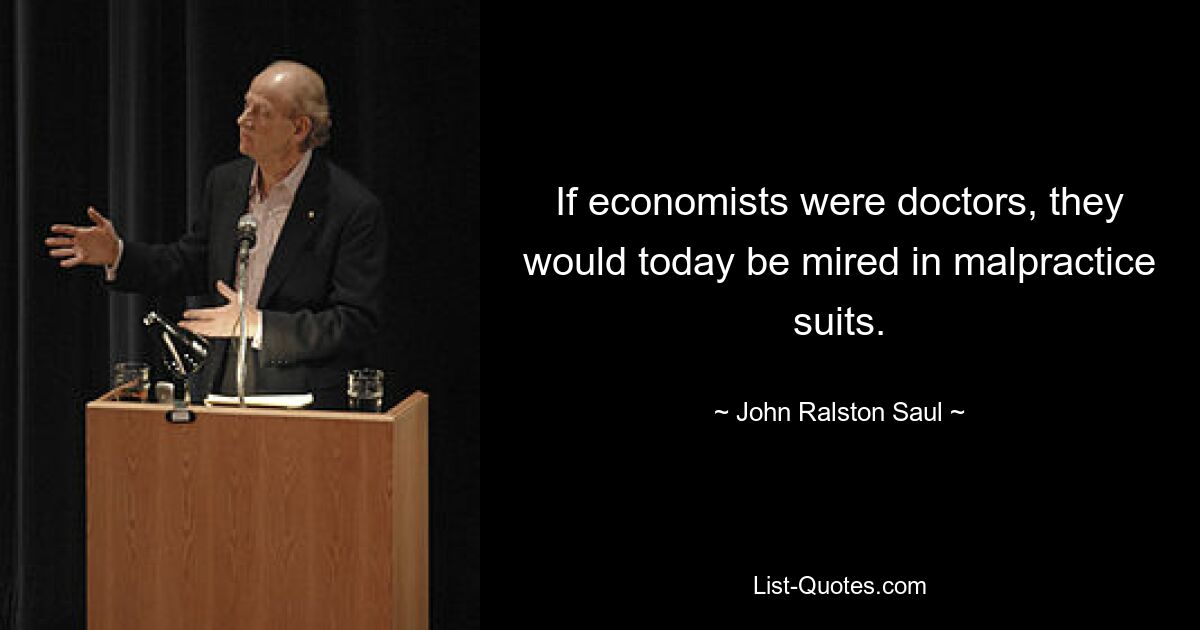 If economists were doctors, they would today be mired in malpractice suits. — © John Ralston Saul