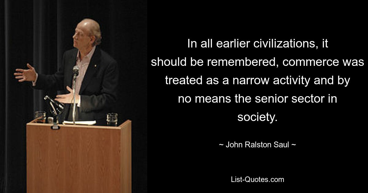 In all earlier civilizations, it should be remembered, commerce was treated as a narrow activity and by no means the senior sector in society. — © John Ralston Saul