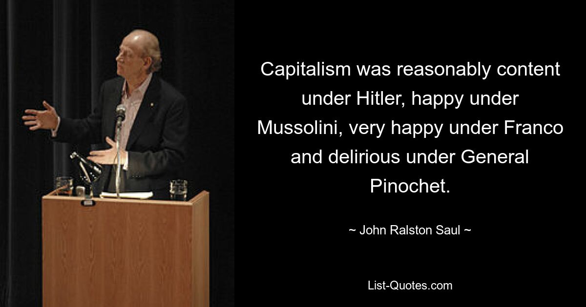 Capitalism was reasonably content under Hitler, happy under Mussolini, very happy under Franco and delirious under General Pinochet. — © John Ralston Saul