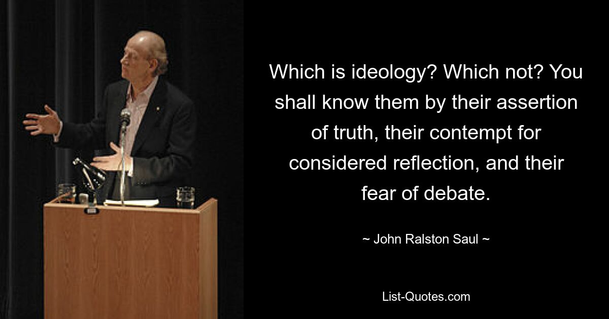 Which is ideology? Which not? You shall know them by their assertion of truth, their contempt for considered reflection, and their fear of debate. — © John Ralston Saul