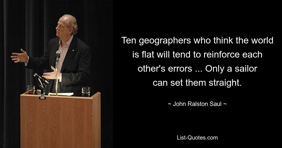 Ten geographers who think the world is flat will tend to reinforce each other's errors ... Only a sailor can set them straight. — © John Ralston Saul