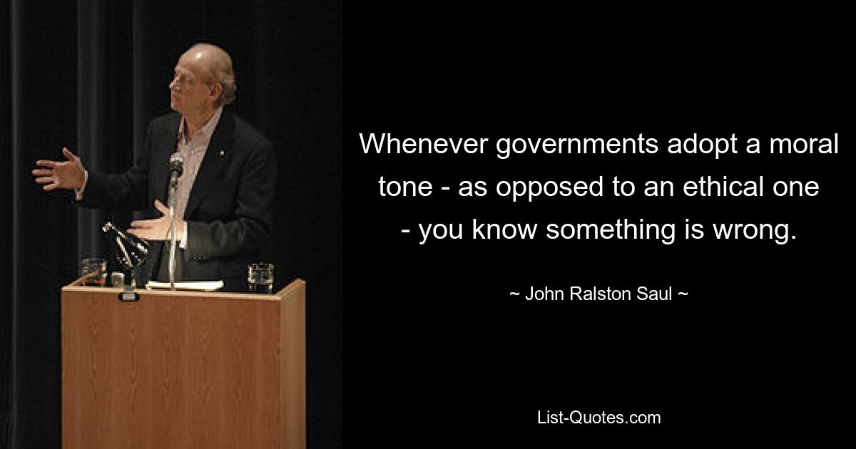 Whenever governments adopt a moral tone - as opposed to an ethical one - you know something is wrong. — © John Ralston Saul