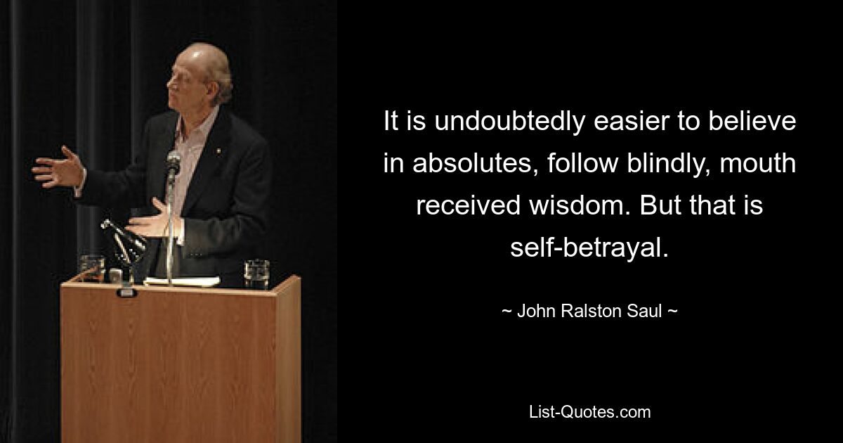 It is undoubtedly easier to believe in absolutes, follow blindly, mouth received wisdom. But that is self-betrayal. — © John Ralston Saul