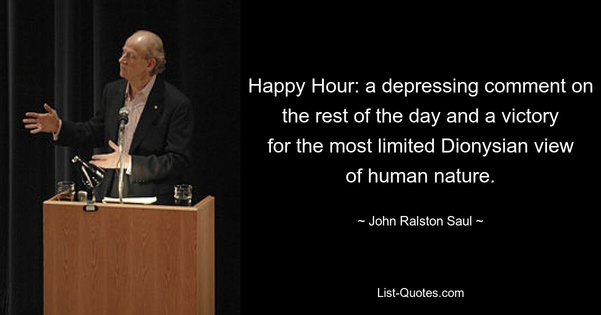 Happy Hour: a depressing comment on the rest of the day and a victory for the most limited Dionysian view of human nature. — © John Ralston Saul