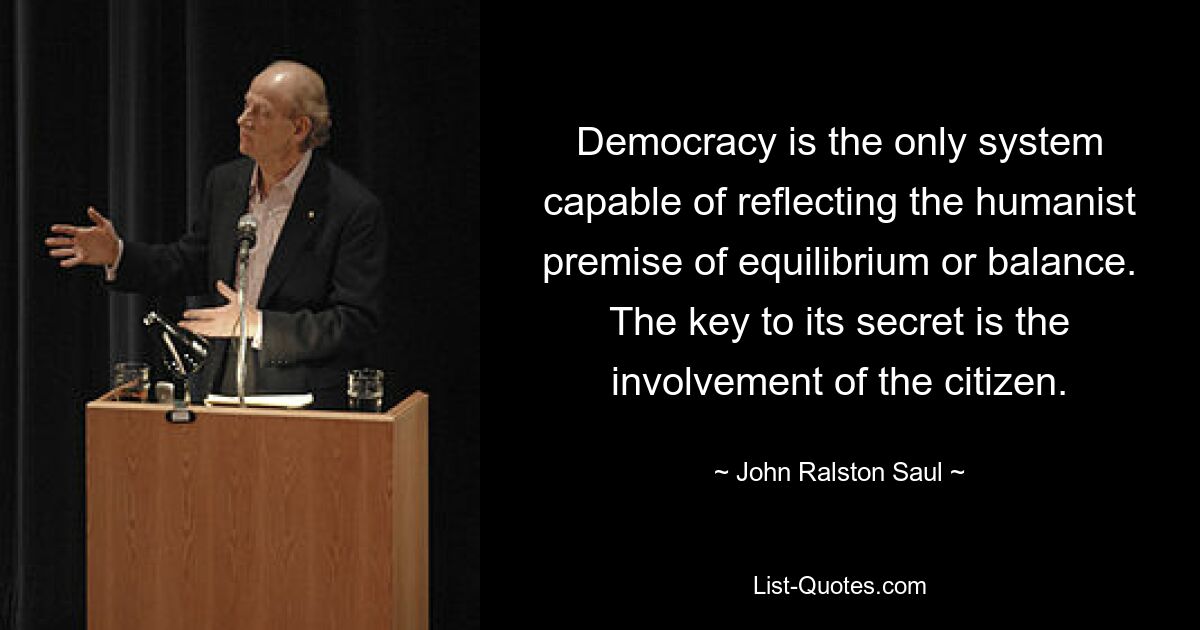 Democracy is the only system capable of reflecting the humanist premise of equilibrium or balance. The key to its secret is the involvement of the citizen. — © John Ralston Saul