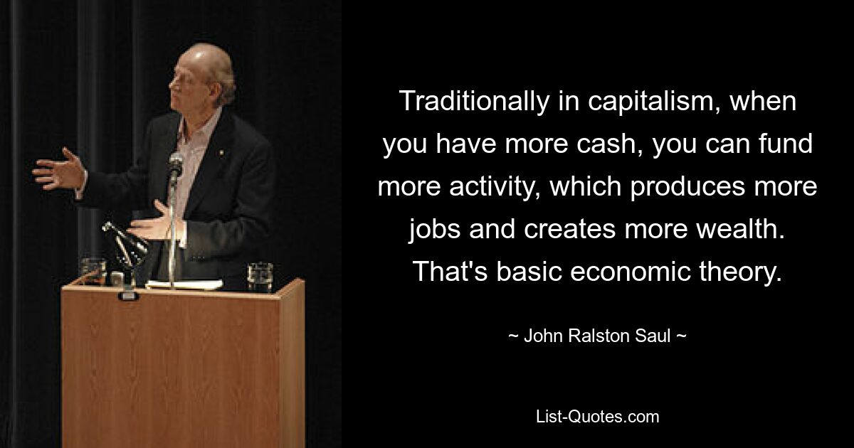 Traditionally in capitalism, when you have more cash, you can fund more activity, which produces more jobs and creates more wealth. That's basic economic theory. — © John Ralston Saul