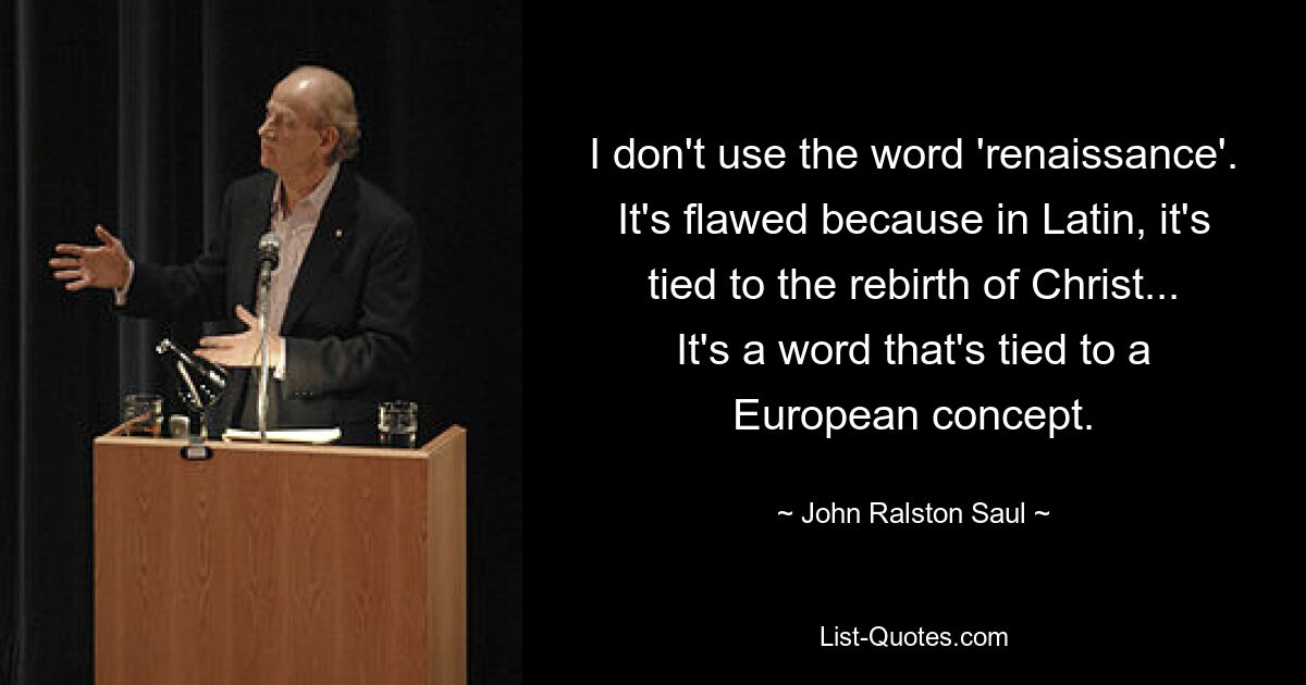 I don't use the word 'renaissance'. It's flawed because in Latin, it's tied to the rebirth of Christ... It's a word that's tied to a European concept. — © John Ralston Saul