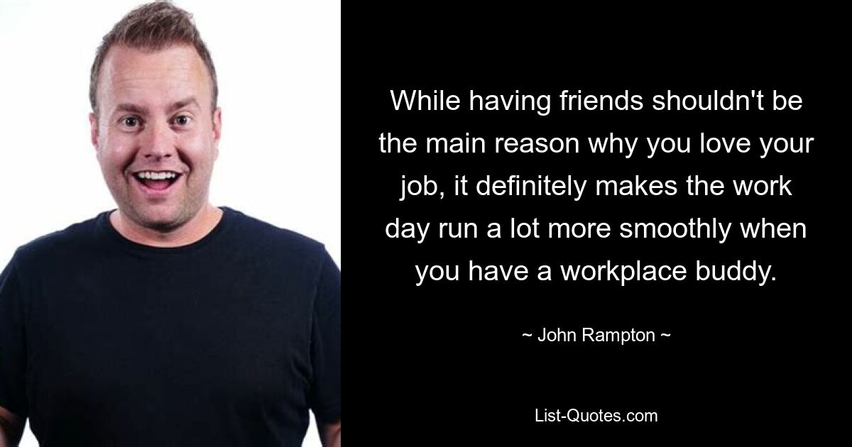 While having friends shouldn't be the main reason why you love your job, it definitely makes the work day run a lot more smoothly when you have a workplace buddy. — © John Rampton