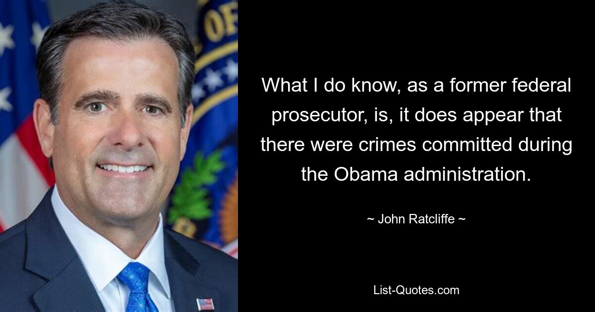 What I do know, as a former federal prosecutor, is, it does appear that there were crimes committed during the Obama administration. — © John Ratcliffe