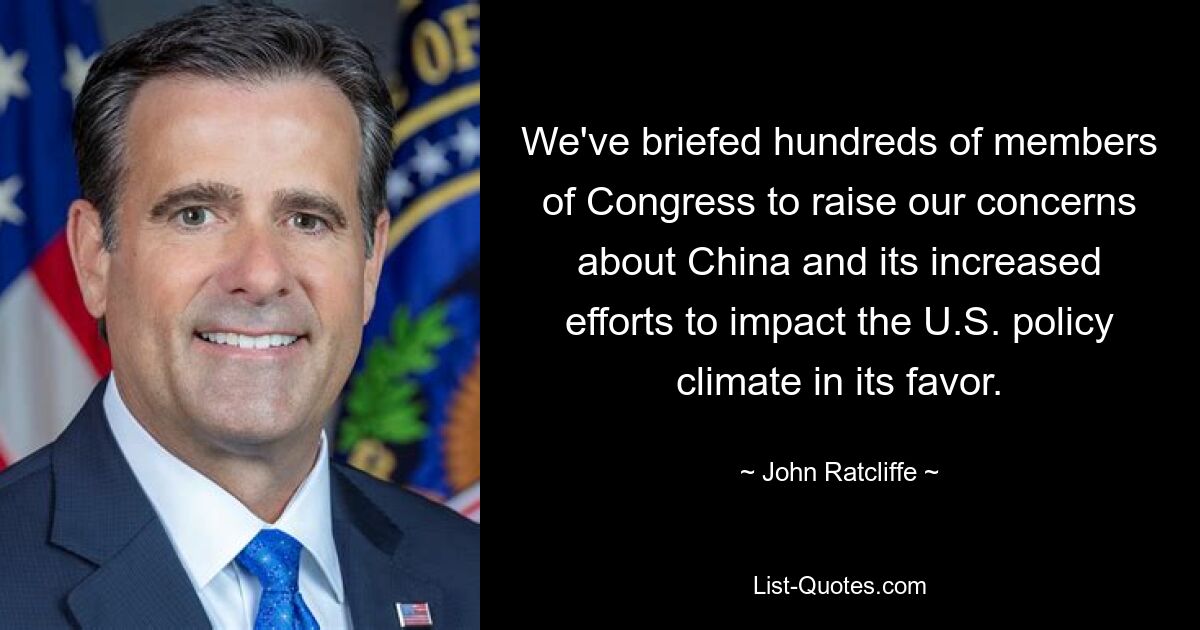 We've briefed hundreds of members of Congress to raise our concerns about China and its increased efforts to impact the U.S. policy climate in its favor. — © John Ratcliffe