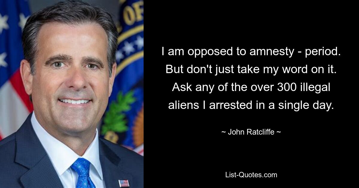 I am opposed to amnesty - period. But don't just take my word on it. Ask any of the over 300 illegal aliens I arrested in a single day. — © John Ratcliffe