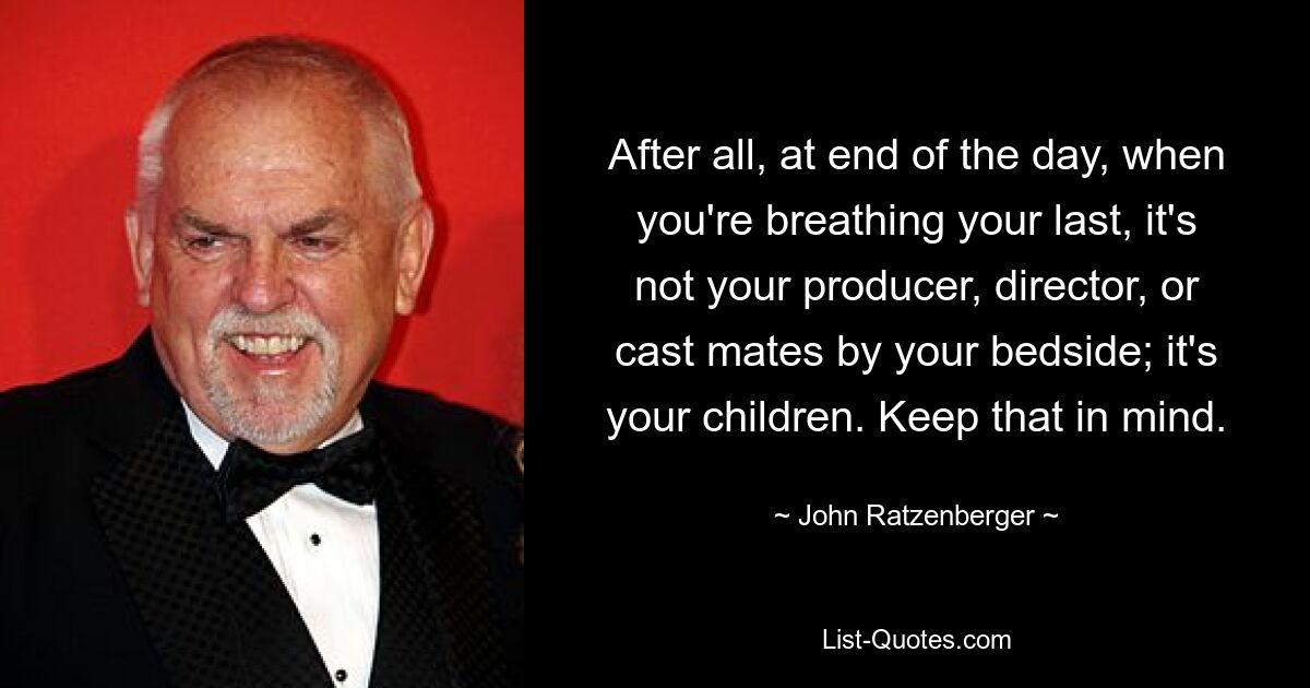 After all, at end of the day, when you're breathing your last, it's not your producer, director, or cast mates by your bedside; it's your children. Keep that in mind. — © John Ratzenberger