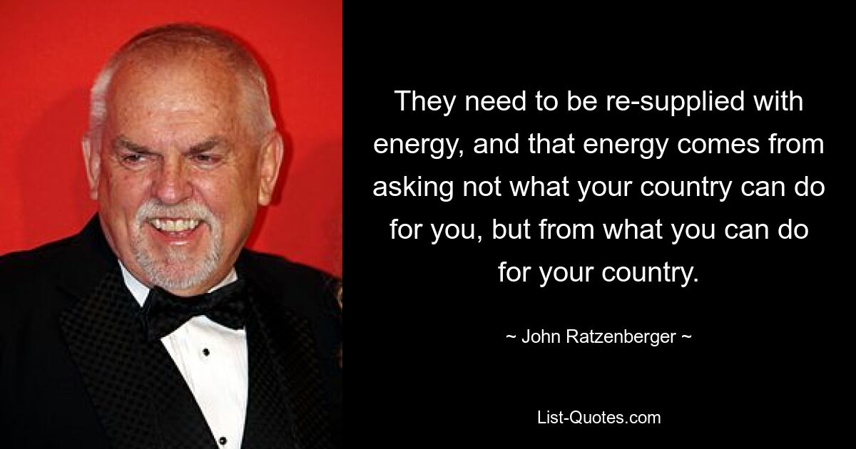 They need to be re-supplied with energy, and that energy comes from asking not what your country can do for you, but from what you can do for your country. — © John Ratzenberger