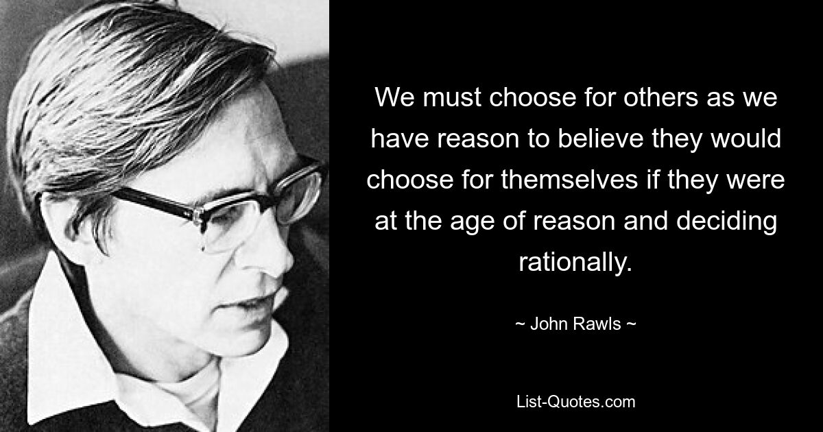 We must choose for others as we have reason to believe they would choose for themselves if they were at the age of reason and deciding rationally. — © John Rawls