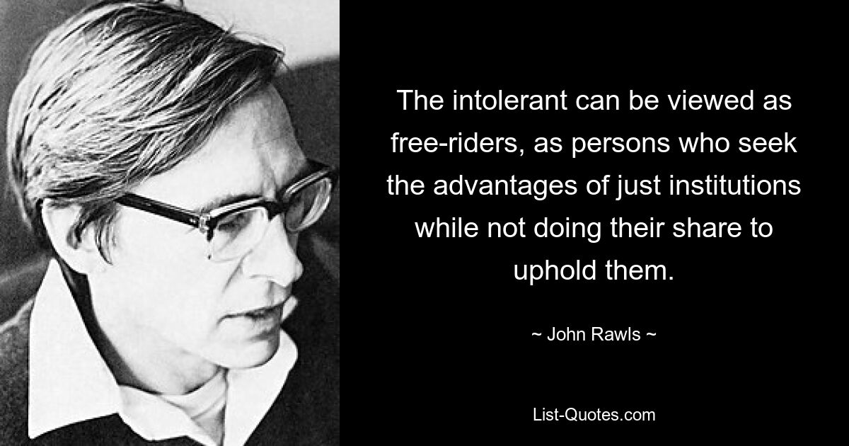 The intolerant can be viewed as free-riders, as persons who seek the advantages of just institutions while not doing their share to uphold them. — © John Rawls