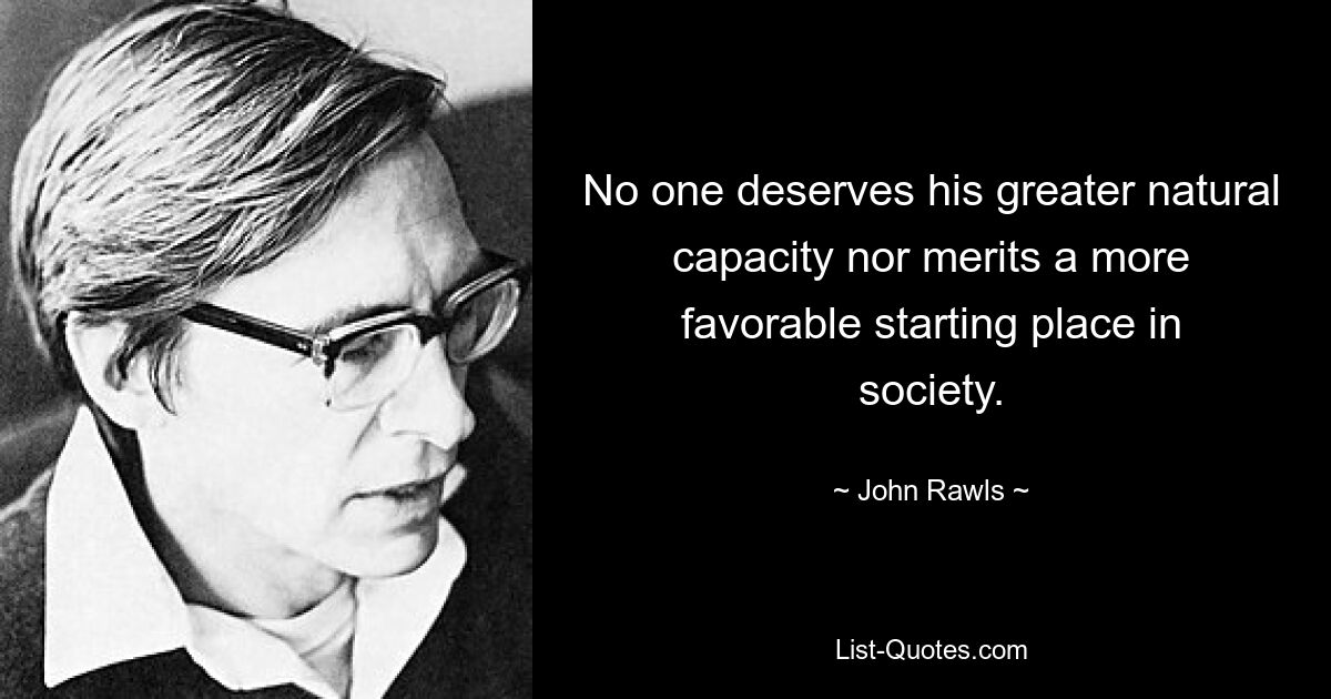 No one deserves his greater natural capacity nor merits a more favorable starting place in society. — © John Rawls