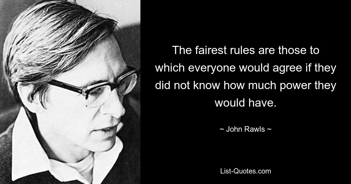 The fairest rules are those to which everyone would agree if they did not know how much power they would have. — © John Rawls