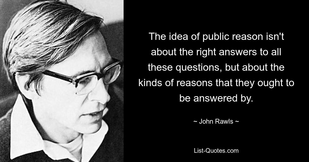 The idea of public reason isn't about the right answers to all these questions, but about the kinds of reasons that they ought to be answered by. — © John Rawls