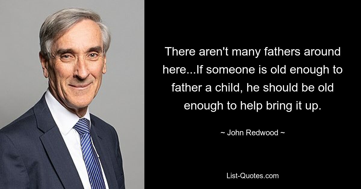 There aren't many fathers around here...If someone is old enough to father a child, he should be old enough to help bring it up. — © John Redwood