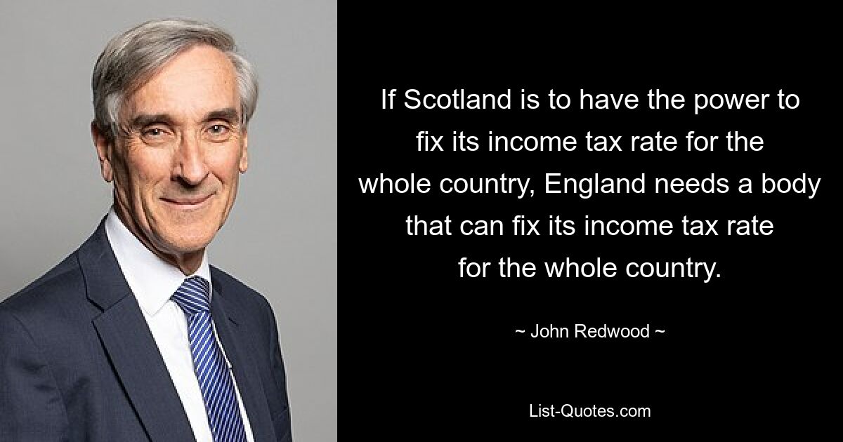 If Scotland is to have the power to fix its income tax rate for the whole country, England needs a body that can fix its income tax rate for the whole country. — © John Redwood