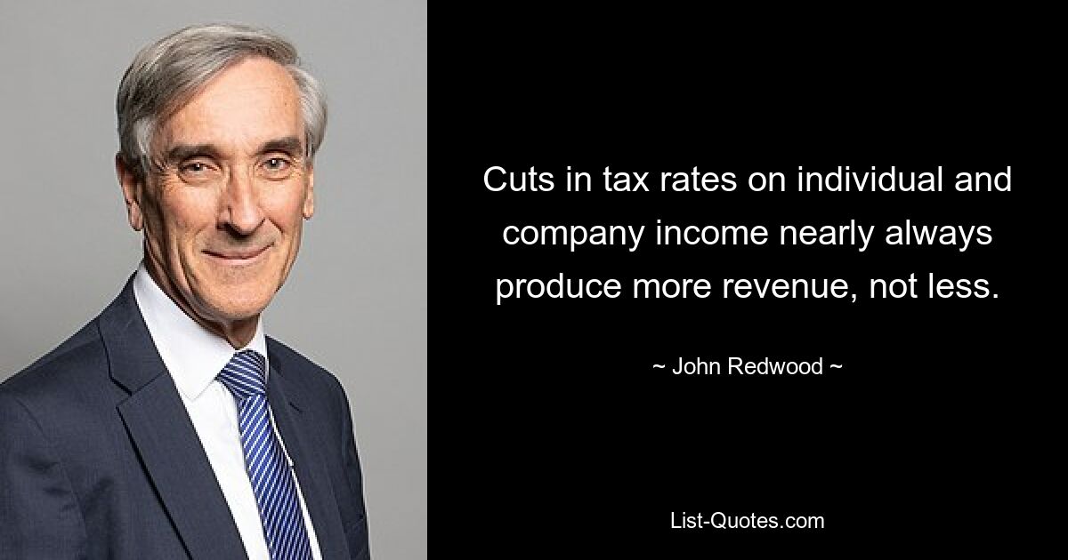 Cuts in tax rates on individual and company income nearly always produce more revenue, not less. — © John Redwood