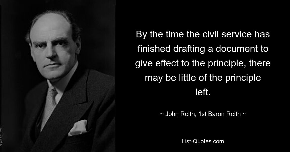 By the time the civil service has finished drafting a document to give effect to the principle, there may be little of the principle left. — © John Reith, 1st Baron Reith