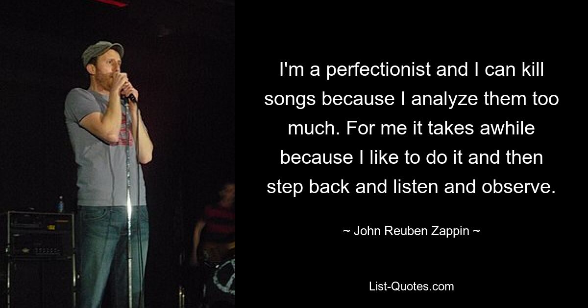 I'm a perfectionist and I can kill songs because I analyze them too much. For me it takes awhile because I like to do it and then step back and listen and observe. — © John Reuben Zappin