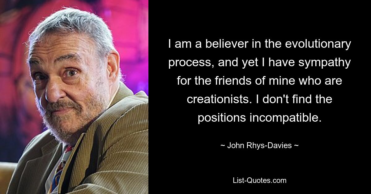 I am a believer in the evolutionary process, and yet I have sympathy for the friends of mine who are creationists. I don't find the positions incompatible. — © John Rhys-Davies