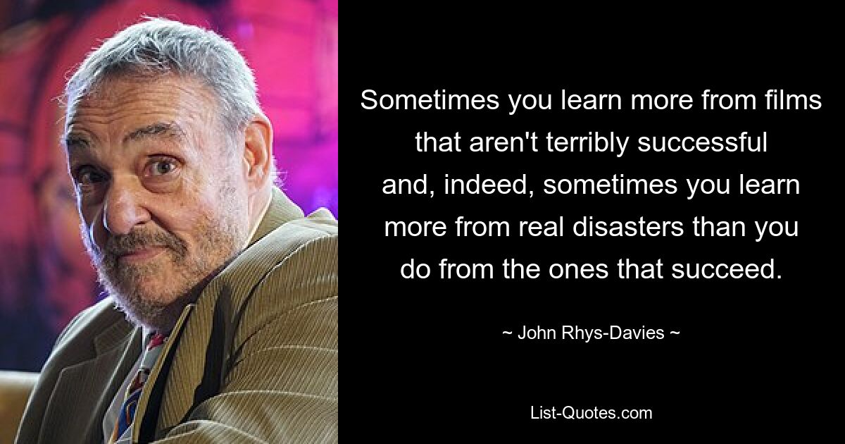 Sometimes you learn more from films that aren't terribly successful and, indeed, sometimes you learn more from real disasters than you do from the ones that succeed. — © John Rhys-Davies