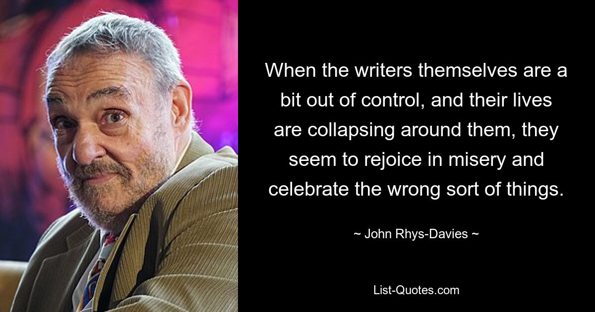 When the writers themselves are a bit out of control, and their lives are collapsing around them, they seem to rejoice in misery and celebrate the wrong sort of things. — © John Rhys-Davies