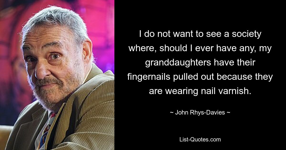 I do not want to see a society where, should I ever have any, my granddaughters have their fingernails pulled out because they are wearing nail varnish. — © John Rhys-Davies