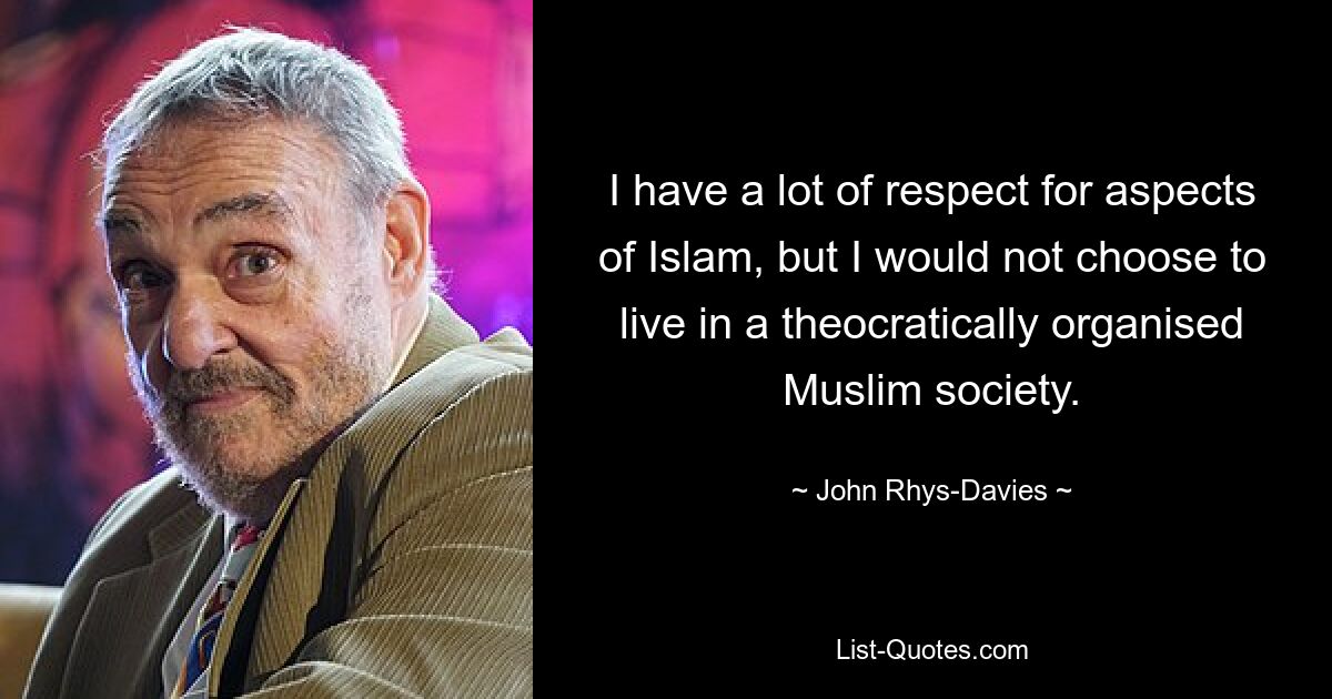 I have a lot of respect for aspects of Islam, but I would not choose to live in a theocratically organised Muslim society. — © John Rhys-Davies