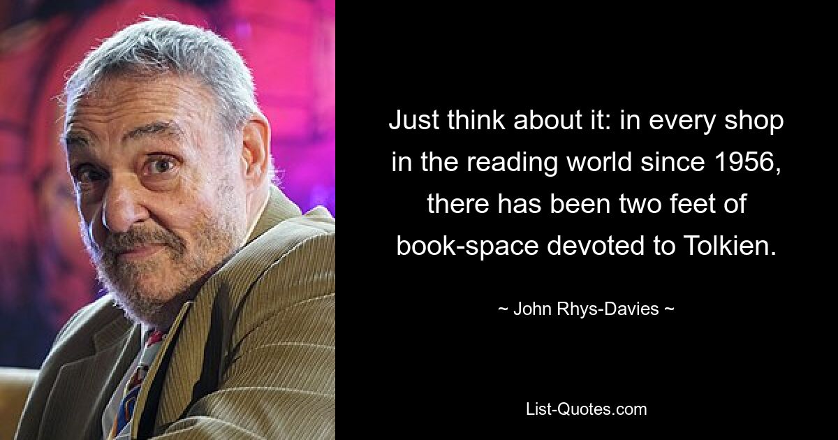 Just think about it: in every shop in the reading world since 1956, there has been two feet of book-space devoted to Tolkien. — © John Rhys-Davies