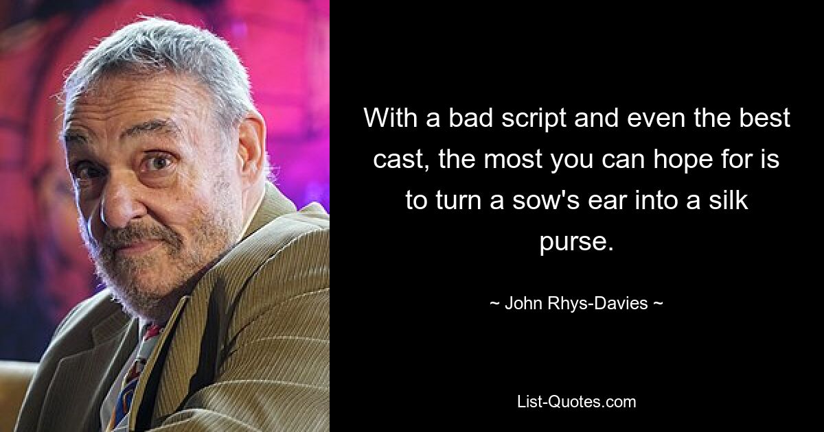 With a bad script and even the best cast, the most you can hope for is to turn a sow's ear into a silk purse. — © John Rhys-Davies