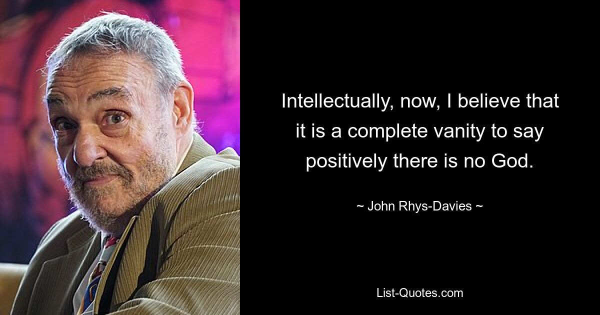 Intellectually, now, I believe that it is a complete vanity to say positively there is no God. — © John Rhys-Davies