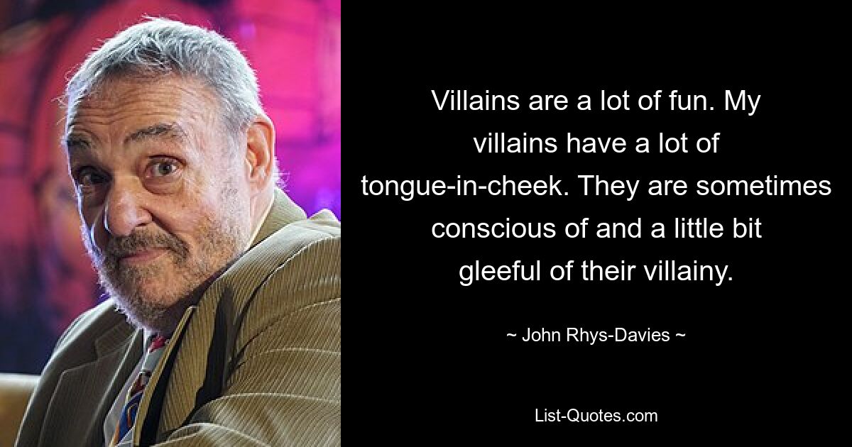 Villains are a lot of fun. My villains have a lot of tongue-in-cheek. They are sometimes conscious of and a little bit gleeful of their villainy. — © John Rhys-Davies