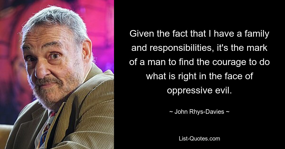 Given the fact that I have a family and responsibilities, it's the mark of a man to find the courage to do what is right in the face of oppressive evil. — © John Rhys-Davies