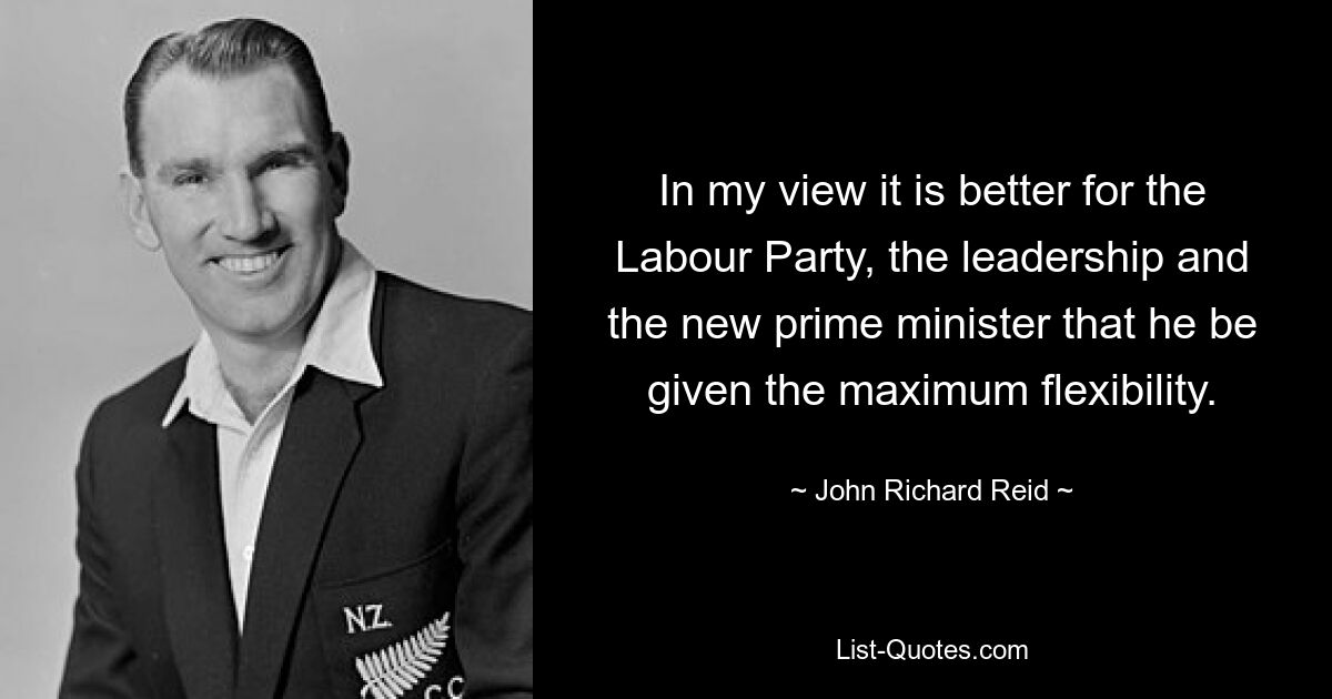 In my view it is better for the Labour Party, the leadership and the new prime minister that he be given the maximum flexibility. — © John Richard Reid