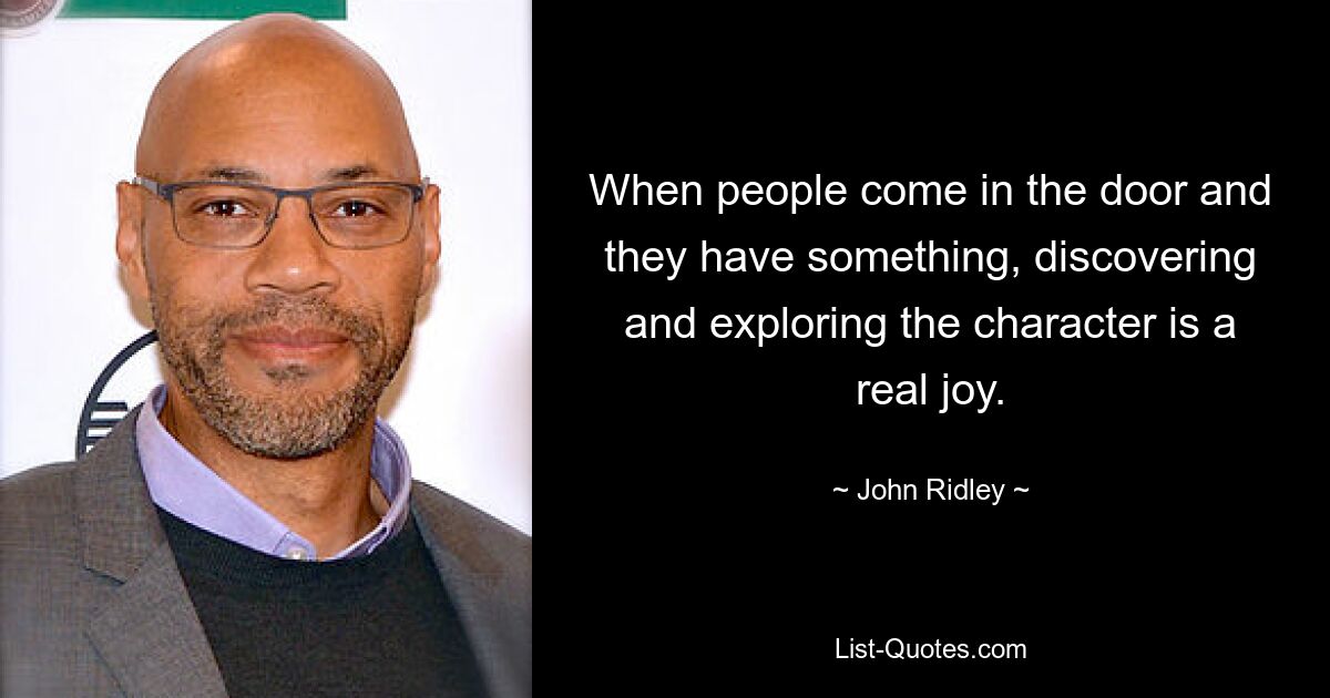 When people come in the door and they have something, discovering and exploring the character is a real joy. — © John Ridley