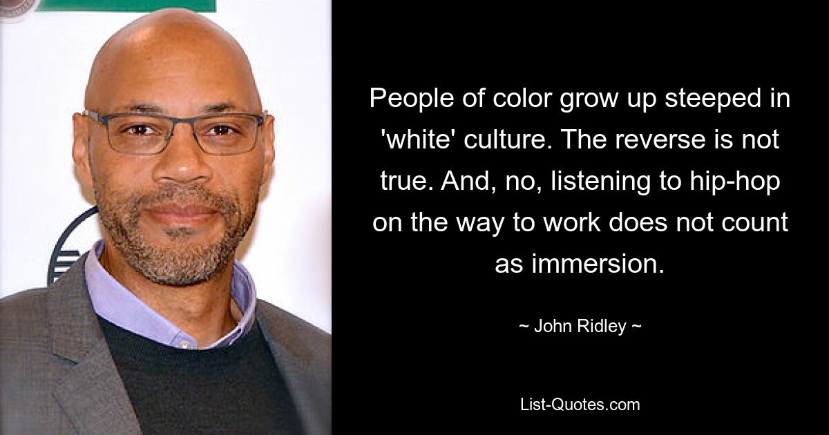 People of color grow up steeped in 'white' culture. The reverse is not true. And, no, listening to hip-hop on the way to work does not count as immersion. — © John Ridley