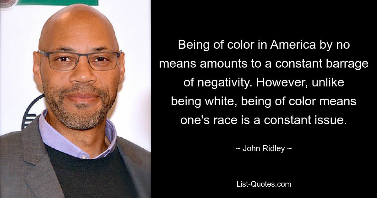 Being of color in America by no means amounts to a constant barrage of negativity. However, unlike being white, being of color means one's race is a constant issue. — © John Ridley