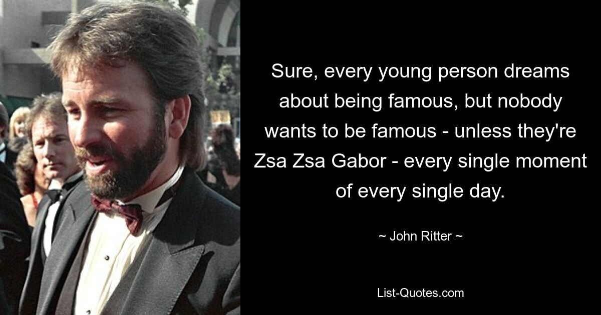 Sure, every young person dreams about being famous, but nobody wants to be famous - unless they're Zsa Zsa Gabor - every single moment of every single day. — © John Ritter