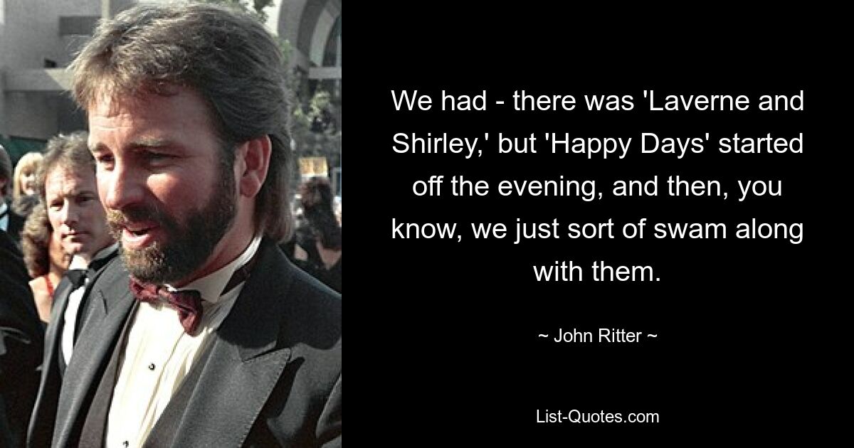 We had - there was 'Laverne and Shirley,' but 'Happy Days' started off the evening, and then, you know, we just sort of swam along with them. — © John Ritter