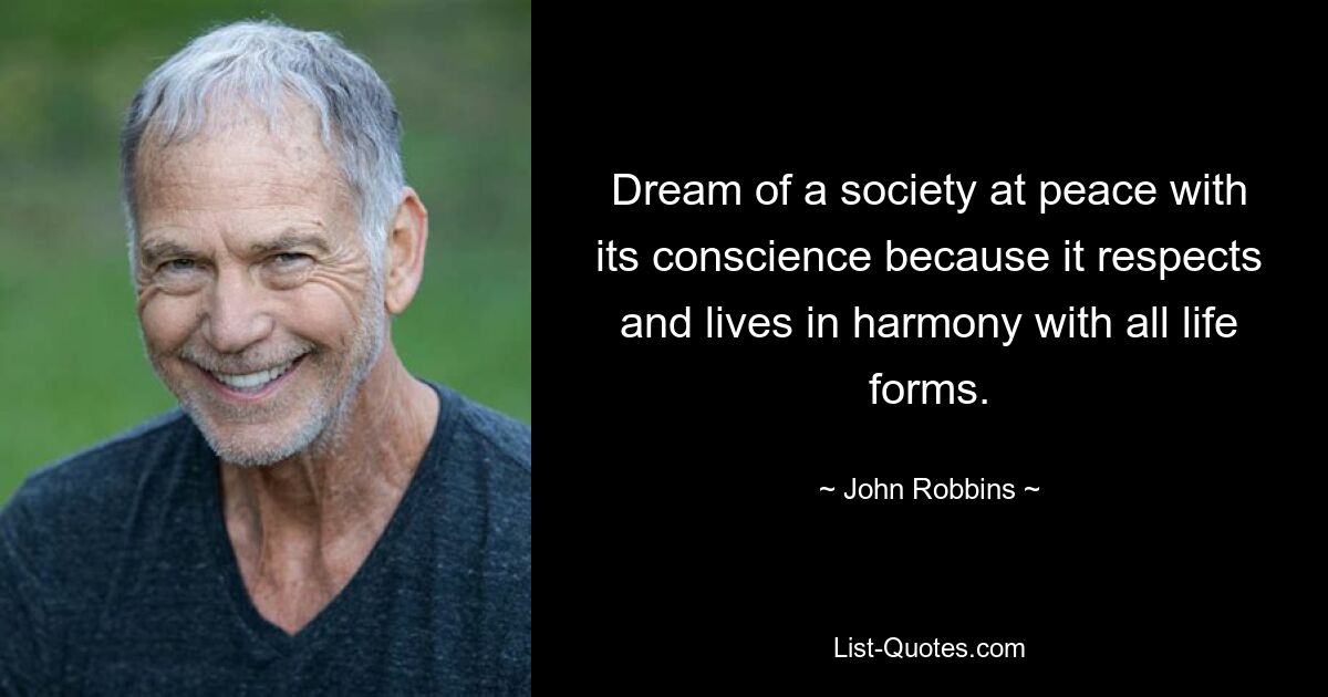 Dream of a society at peace with its conscience because it respects and lives in harmony with all life forms. — © John Robbins