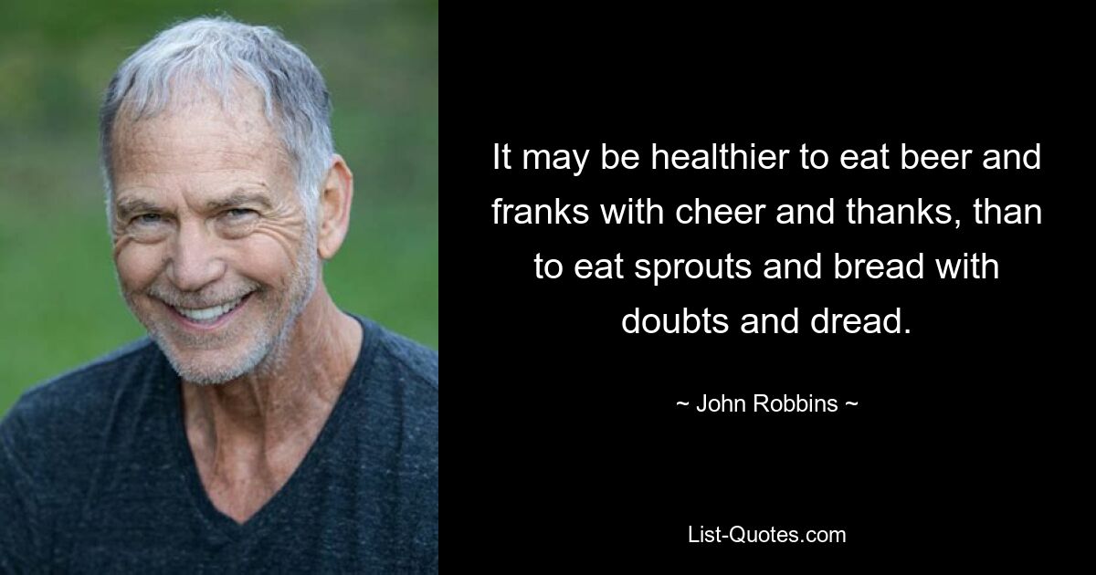 It may be healthier to eat beer and franks with cheer and thanks, than to eat sprouts and bread with doubts and dread. — © John Robbins