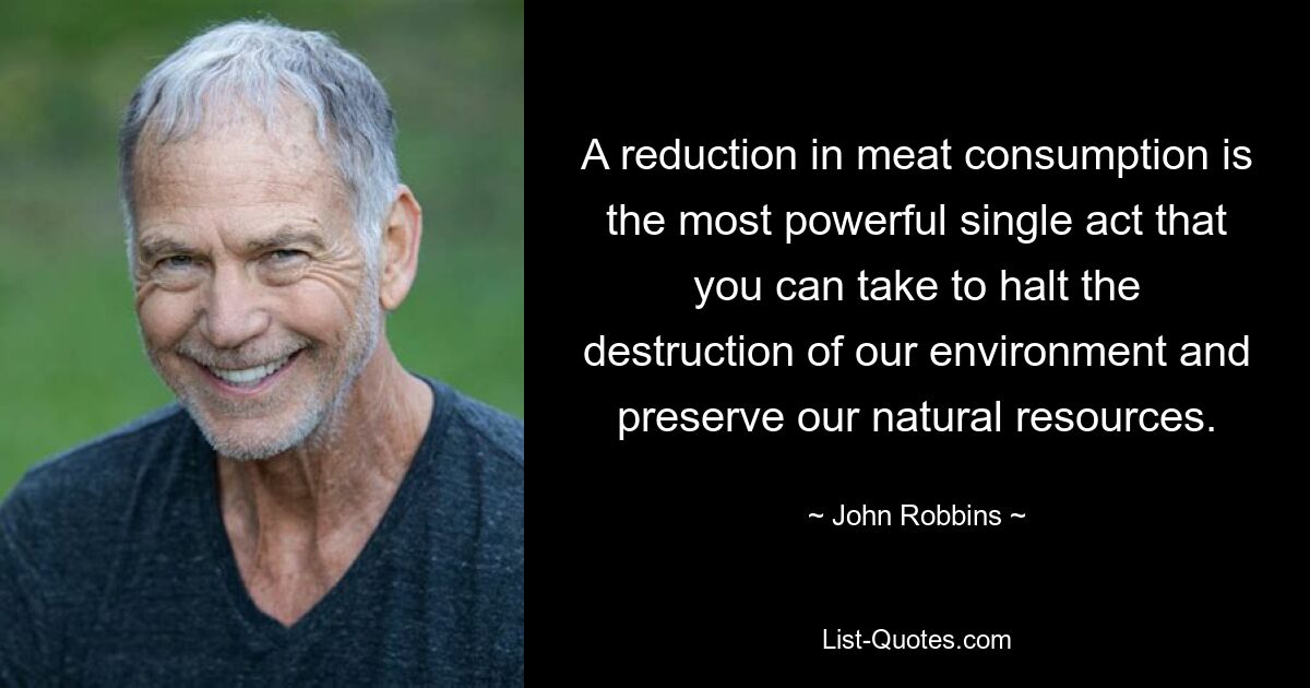 A reduction in meat consumption is the most powerful single act that you can take to halt the destruction of our environment and preserve our natural resources. — © John Robbins