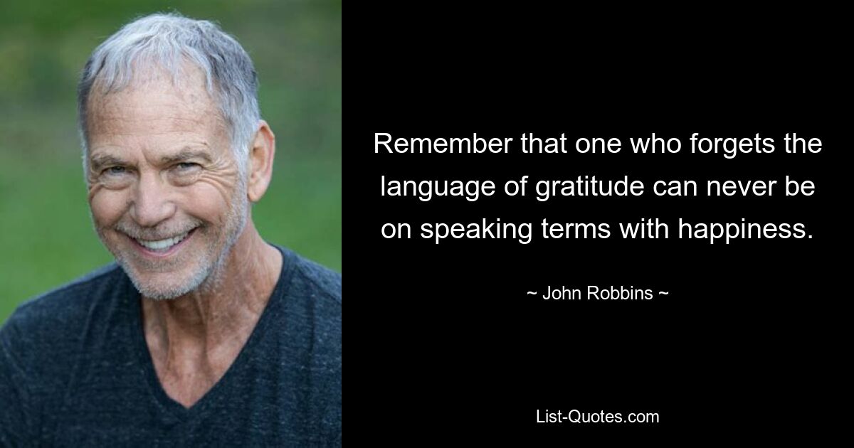 Remember that one who forgets the language of gratitude can never be on speaking terms with happiness. — © John Robbins