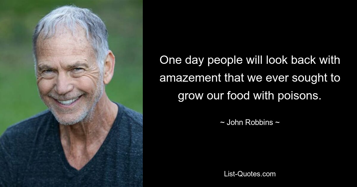 One day people will look back with amazement that we ever sought to grow our food with poisons. — © John Robbins